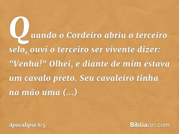 Quando o Cordeiro abriu o terceiro selo, ouvi o terceiro ser vivente dizer: "Venha!" Olhei, e diante de mim estava um cavalo preto. Seu cavaleiro tinha na mão u