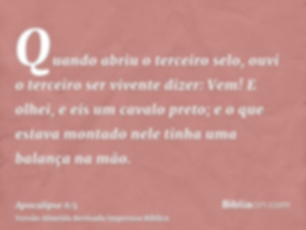 Quando abriu o terceiro selo, ouvi o terceiro ser vivente dizer: Vem! E olhei, e eis um cavalo preto; e o que estava montado nele tinha uma balança na mão.