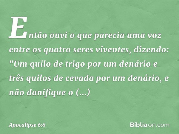 Então ouvi o que parecia uma voz entre os quatro seres viventes, dizendo: "Um quilo de trigo por um denário e três quilos de cevada por um denário, e não danifi