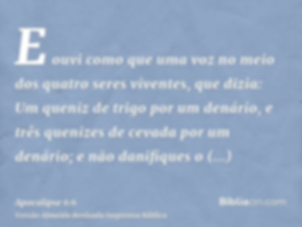 E ouvi como que uma voz no meio dos quatro seres viventes, que dizia: Um queniz de trigo por um denário, e três quenizes de cevada por um denário; e não danifiq