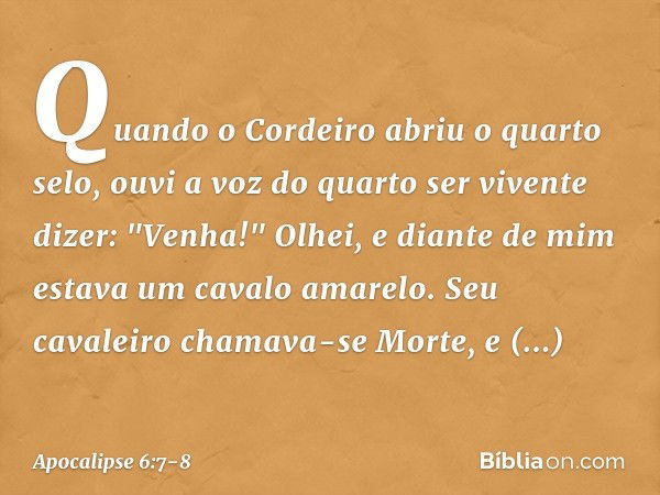 Quando o Cordeiro abriu o quarto selo, ouvi a voz do quarto ser vivente dizer: "Venha!" Olhei, e diante de mim estava um cavalo amarelo. Seu cavaleiro chamava-s