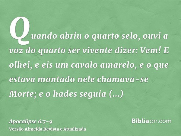 Quando abriu o quarto selo, ouvi a voz do quarto ser vivente dizer: Vem!E olhei, e eis um cavalo amarelo, e o que estava montado nele chamava-se Morte; e o hade