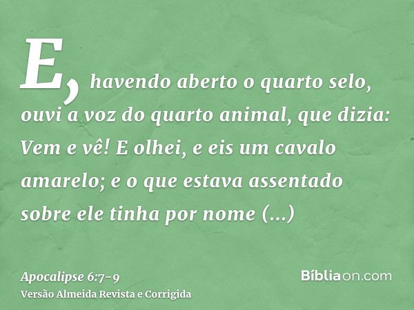 E, havendo aberto o quarto selo, ouvi a voz do quarto animal, que dizia: Vem e vê!E olhei, e eis um cavalo amarelo; e o que estava assentado sobre ele tinha por