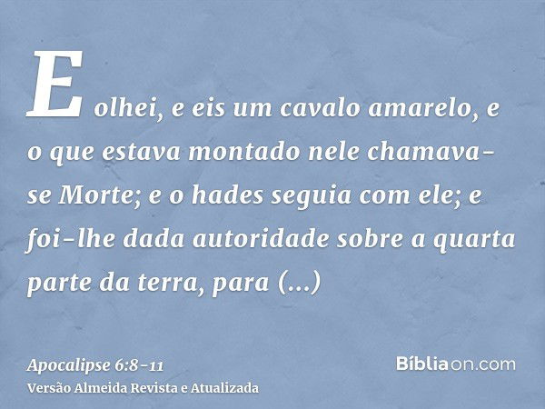 E olhei, e eis um cavalo amarelo, e o que estava montado nele chamava-se Morte; e o hades seguia com ele; e foi-lhe dada autoridade sobre a quarta parte da terr