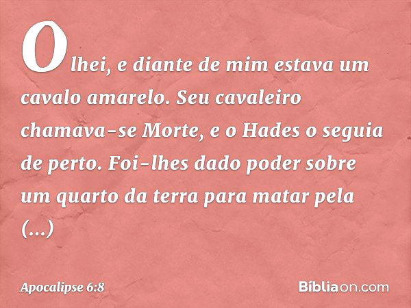 Olhei, e diante de mim estava um cavalo amarelo. Seu cavaleiro chamava-se Morte, e o Hades o seguia de perto. Foi-lhes dado poder sobre um quarto da terra para 