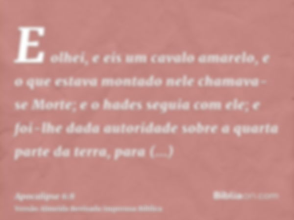 E olhei, e eis um cavalo amarelo, e o que estava montado nele chamava-se Morte; e o hades seguia com ele; e foi-lhe dada autoridade sobre a quarta parte da terr