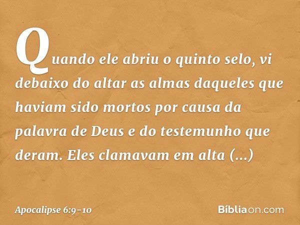 Quando ele abriu o quinto selo, vi debaixo do altar as almas daqueles que haviam sido mortos por causa da palavra de Deus e do testemunho que deram. Eles clamav