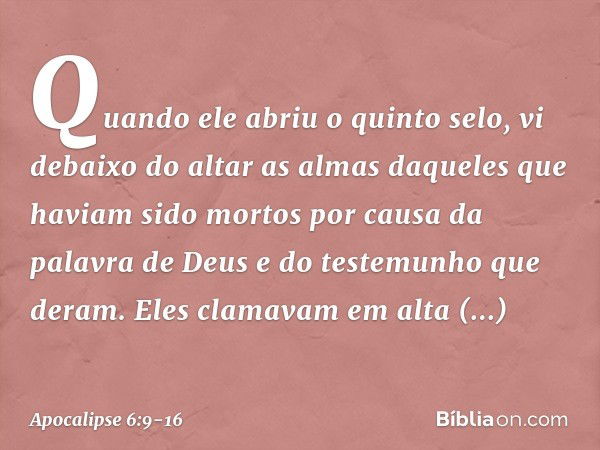 Quando ele abriu o quinto selo, vi debaixo do altar as almas daqueles que haviam sido mortos por causa da palavra de Deus e do testemunho que deram. Eles clamav