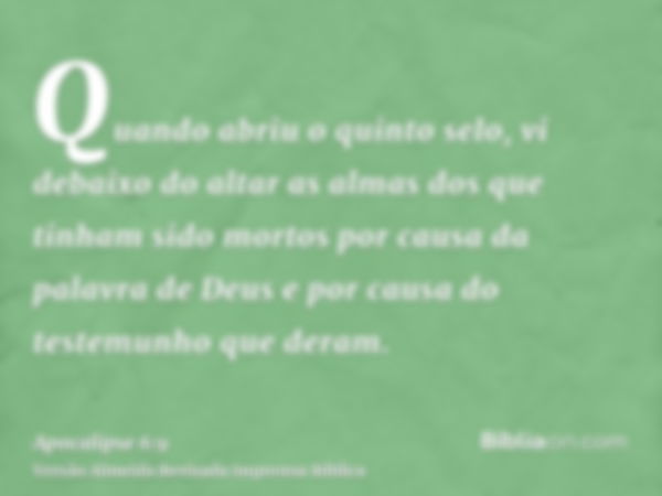 Quando abriu o quinto selo, vi debaixo do altar as almas dos que tinham sido mortos por causa da palavra de Deus e por causa do testemunho que deram.