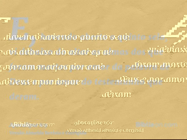 E, havendo aberto o quinto selo, vi debaixo do altar as almas dos que foram mortos por amor da palavra de Deus e por amor do testemunho que deram.