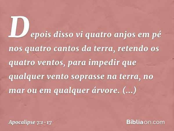 Depois disso vi quatro anjos em pé nos quatro cantos da terra, retendo os quatro ventos, para impedir que qualquer vento soprasse na terra, no mar ou em qualque