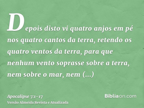 Depois disto vi quatro anjos em pé nos quatro cantos da terra, retendo os quatro ventos da terra, para que nenhum vento soprasse sobre a terra, nem sobre o mar,