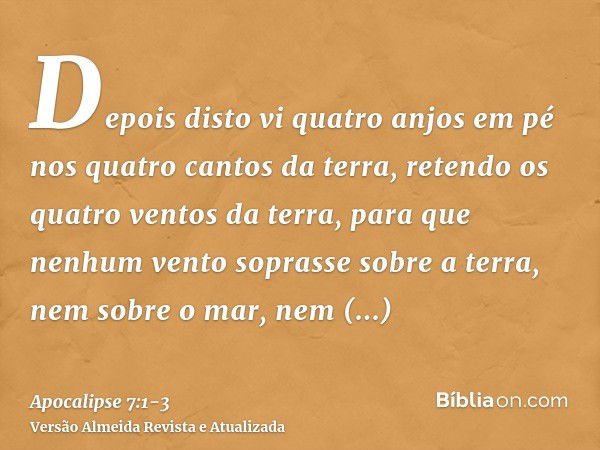 Depois disto vi quatro anjos em pé nos quatro cantos da terra, retendo os quatro ventos da terra, para que nenhum vento soprasse sobre a terra, nem sobre o mar,