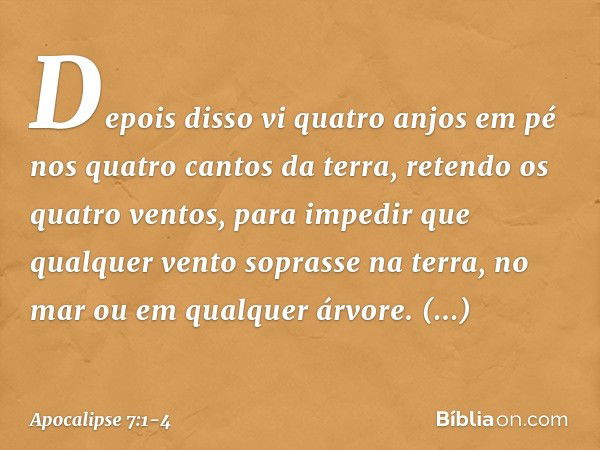 Depois disso vi quatro anjos em pé nos quatro cantos da terra, retendo os quatro ventos, para impedir que qualquer vento soprasse na terra, no mar ou em qualque