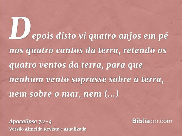 Depois disto vi quatro anjos em pé nos quatro cantos da terra, retendo os quatro ventos da terra, para que nenhum vento soprasse sobre a terra, nem sobre o mar,