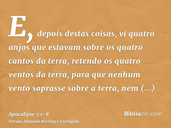 E, depois destas coisas, vi quatro anjos que estavam sobre os quatro cantos da terra, retendo os quatro ventos da terra, para que nenhum vento soprasse sobre a 