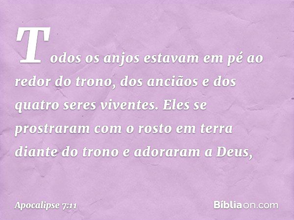 Todos os anjos estavam em pé ao redor do trono, dos anciãos e dos quatro seres viventes. Eles se prostraram com o rosto em terra diante do trono e adoraram a De