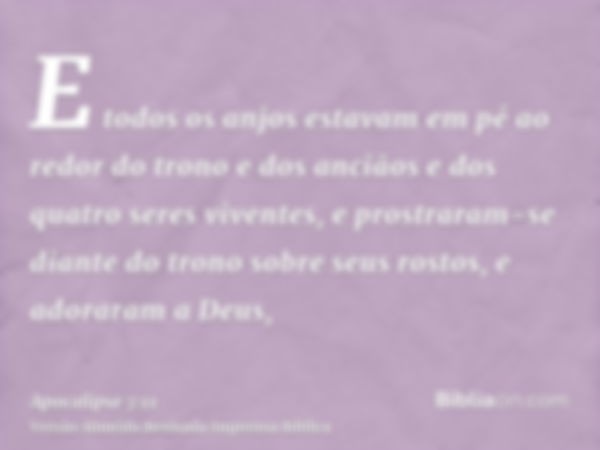 E todos os anjos estavam em pé ao redor do trono e dos anciãos e dos quatro seres viventes, e prostraram-se diante do trono sobre seus rostos, e adoraram a Deus