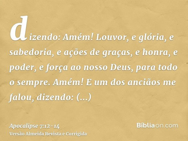 dizendo: Amém! Louvor, e glória, e sabedoria, e ações de graças, e honra, e poder, e força ao nosso Deus, para todo o sempre. Amém!E um dos anciãos me falou, di