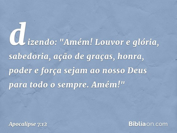 dizendo:
"Amém!
Louvor e glória,
sabedoria, ação de graças,
honra, poder e força
sejam ao nosso Deus
para todo o sempre.
Amém!" -- Apocalipse 7:12