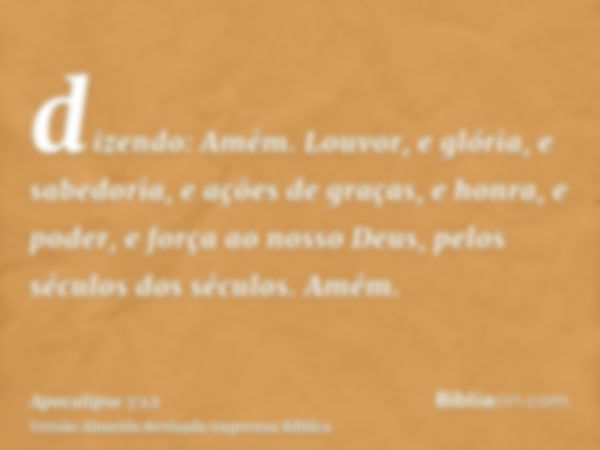 dizendo: Amém. Louvor, e glória, e sabedoria, e ações de graças, e honra, e poder, e força ao nosso Deus, pelos séculos dos séculos. Amém.