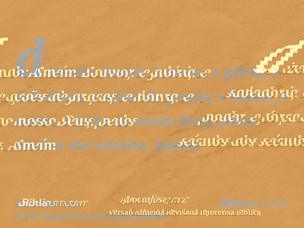 dizendo: Amém. Louvor, e glória, e sabedoria, e ações de graças, e honra, e poder, e força ao nosso Deus, pelos séculos dos séculos. Amém.