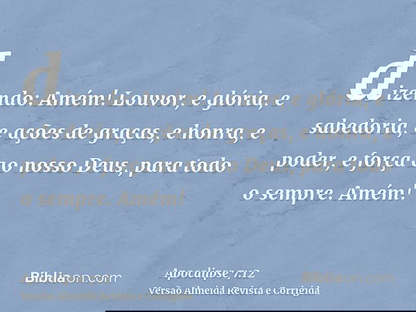 dizendo: Amém! Louvor, e glória, e sabedoria, e ações de graças, e honra, e poder, e força ao nosso Deus, para todo o sempre. Amém!