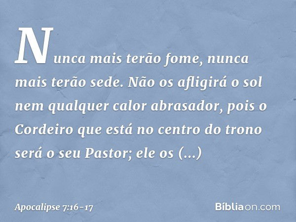 Nunca mais terão fome,
nunca mais terão sede.
Não os afligirá o sol
nem qualquer calor abrasador, pois o Cordeiro que está
no centro do trono
será o seu Pastor;