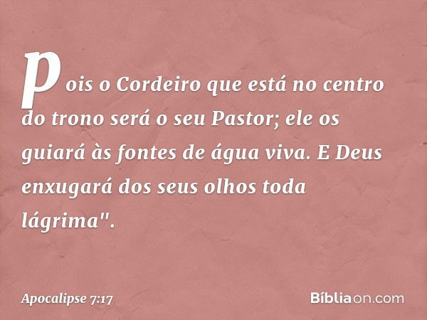 pois o Cordeiro que está
no centro do trono
será o seu Pastor;
ele os guiará às fontes
de água viva.
E Deus enxugará dos seus olhos toda lágrima". -- Apocalipse