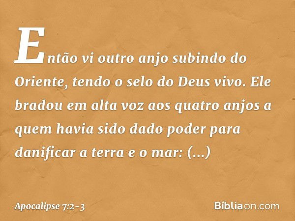 Então vi outro anjo subindo do Oriente, tendo o selo do Deus vivo. Ele bradou em alta voz aos quatro anjos a quem havia sido dado poder para danificar a terra e