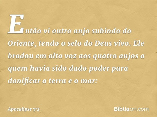 Então vi outro anjo subindo do Oriente, tendo o selo do Deus vivo. Ele bradou em alta voz aos quatro anjos a quem havia sido dado poder para danificar a terra e