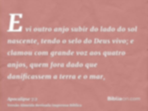 E vi outro anjo subir do lado do sol nascente, tendo o selo do Deus vivo; e clamou com grande voz aos quatro anjos, quem fora dado que danificassem a terra e o 