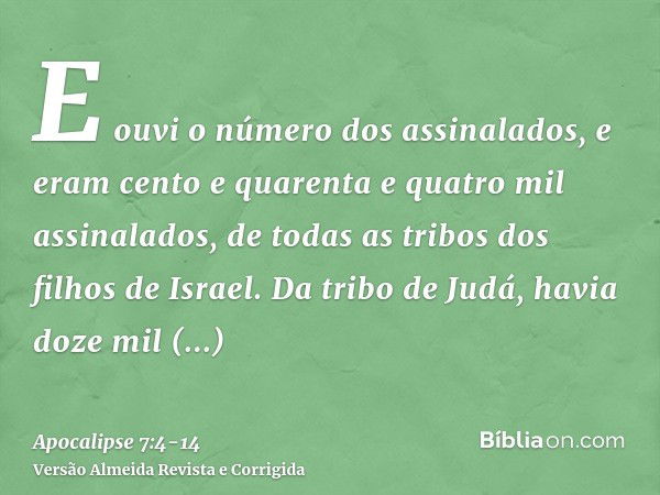 E ouvi o número dos assinalados, e eram cento e quarenta e quatro mil assinalados, de todas as tribos dos filhos de Israel.Da tribo de Judá, havia doze mil assi