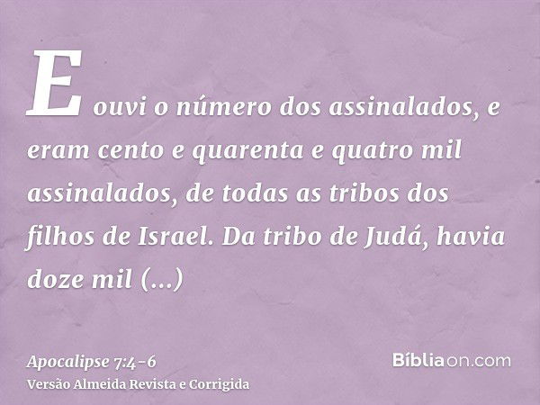 E ouvi o número dos assinalados, e eram cento e quarenta e quatro mil assinalados, de todas as tribos dos filhos de Israel.Da tribo de Judá, havia doze mil assi