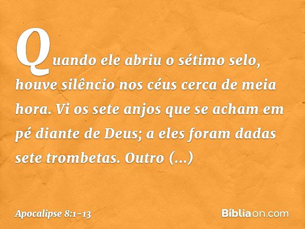 Quando ele abriu o sétimo selo, houve silêncio nos céus cerca de meia hora. Vi os sete anjos que se acham em pé diante de Deus; a eles foram dadas sete trombeta