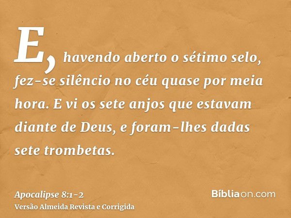 E, havendo aberto o sétimo selo, fez-se silêncio no céu quase por meia hora.E vi os sete anjos que estavam diante de Deus, e foram-lhes dadas sete trombetas.