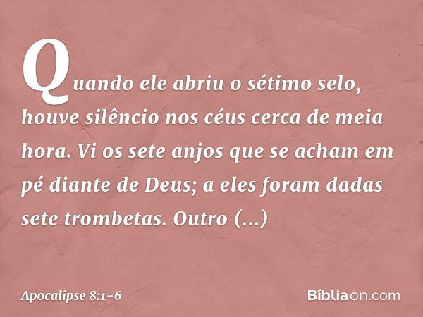 Quando ele abriu o sétimo selo, houve silêncio nos céus cerca de meia hora. Vi os sete anjos que se acham em pé diante de Deus; a eles foram dadas sete trombeta