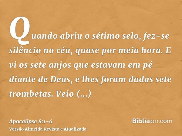 Quando abriu o sétimo selo, fez-se silêncio no céu, quase por meia hora.E vi os sete anjos que estavam em pé diante de Deus, e lhes foram dadas sete trombetas.V