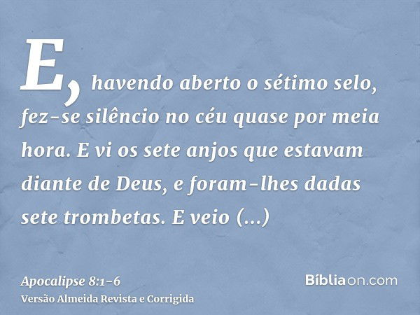 E, havendo aberto o sétimo selo, fez-se silêncio no céu quase por meia hora.E vi os sete anjos que estavam diante de Deus, e foram-lhes dadas sete trombetas.E v