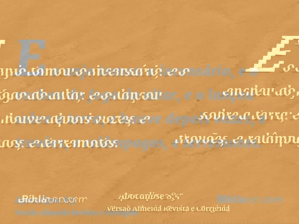 E o anjo tomou o incensário, e o encheu do fogo do altar, e o lançou sobre a terra; e houve depois vozes, e trovões, e relâmpagos, e terremotos.