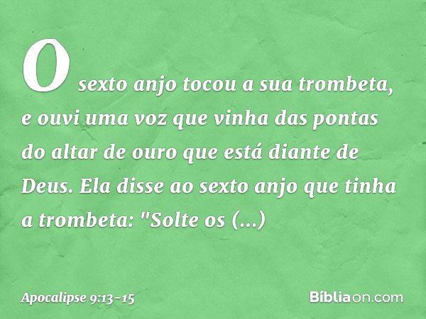 O sexto anjo tocou a sua trombeta, e ouvi uma voz que vinha das pontas do altar de ouro que está diante de Deus. Ela disse ao sexto anjo que tinha a trombeta: "