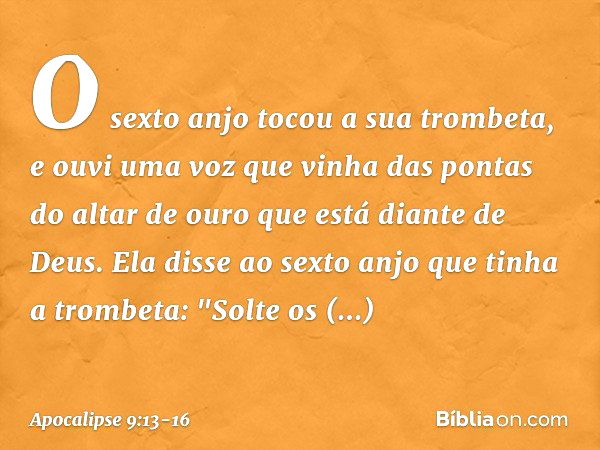 O sexto anjo tocou a sua trombeta, e ouvi uma voz que vinha das pontas do altar de ouro que está diante de Deus. Ela disse ao sexto anjo que tinha a trombeta: "