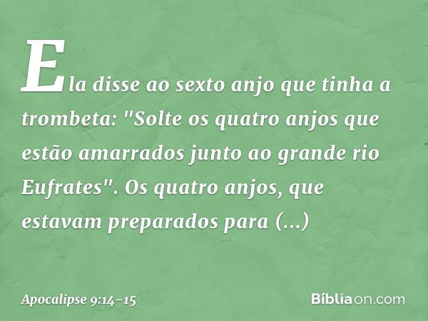 Ela disse ao sexto anjo que tinha a trombeta: "Solte os quatro anjos que estão amarrados junto ao grande rio Eufrates". Os quatro anjos, que estavam preparados 