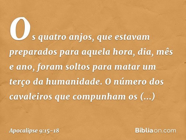 Os quatro anjos, que estavam preparados para aquela hora, dia, mês e ano, foram soltos para matar um terço da humanidade. O número dos cavaleiros que compunham 