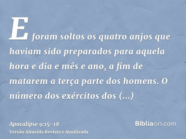 E foram soltos os quatro anjos que haviam sido preparados para aquela hora e dia e mês e ano, a fim de matarem a terça parte dos homens.O número dos exércitos d