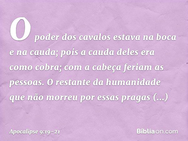 O poder dos cavalos estava na boca e na cauda; pois a cauda deles era como cobra; com a cabeça feriam as pessoas. O restante da humanidade que não morreu por es