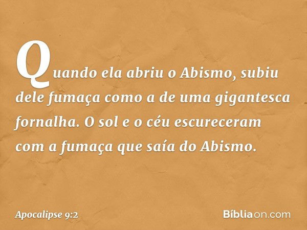 Quando ela abriu o Abismo, subiu dele fumaça como a de uma gigantesca fornalha. O sol e o céu escureceram com a fumaça que saía do Abismo. -- Apocalipse 9:2