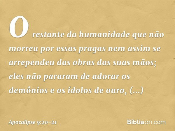 O restante da humanidade que não morreu por essas pragas nem assim se arrependeu das obras das suas mãos; eles não pararam de adorar os demônios e os ídolos de 