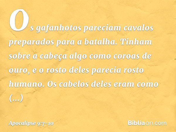 Os gafanhotos pareciam cavalos preparados para a batalha. Tinham sobre a cabeça algo como coroas de ouro, e o rosto deles parecia rosto humano. Os cabelos deles