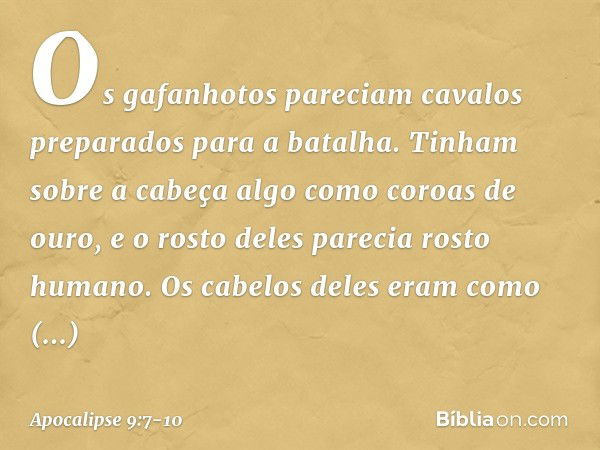 Os gafanhotos pareciam cavalos preparados para a batalha. Tinham sobre a cabeça algo como coroas de ouro, e o rosto deles parecia rosto humano. Os cabelos deles